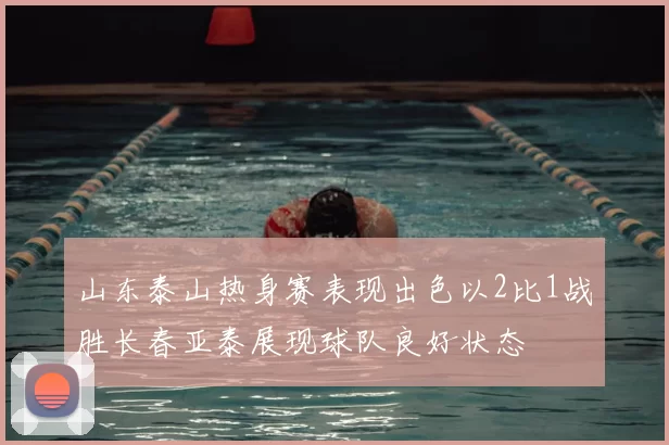 山东泰山热身赛表现出色以2比1战胜长春亚泰展现球队良好状态