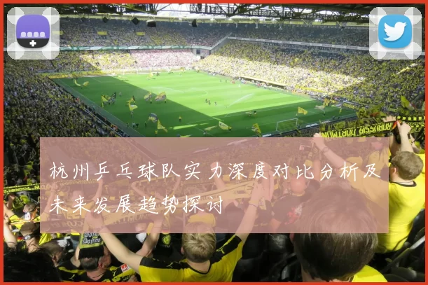 杭州乒乓球队实力深度对比分析及未来发展趋势探讨