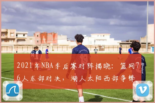 2021年NBA季后赛对阵揭晓：篮网76人东部对决，湖人太阳西部争锋