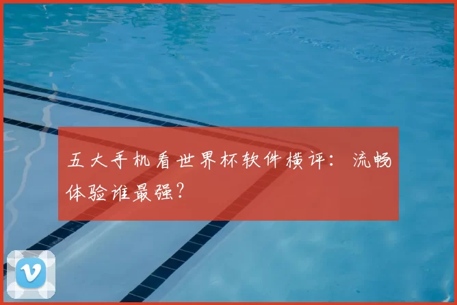 五大手机看世界杯软件横评：流畅体验谁最强？