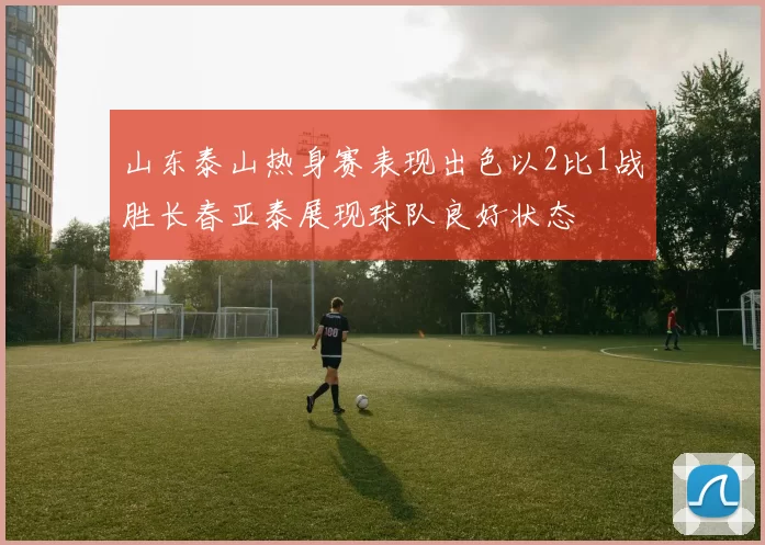 山东泰山热身赛表现出色以2比1战胜长春亚泰展现球队良好状态