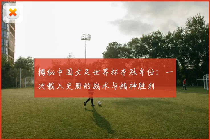 揭秘中国女足世界杯夺冠年份：一次载入史册的战术与精神胜利