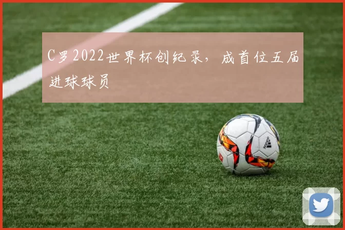 C罗2022世界杯创纪录,成首位五届进球球员