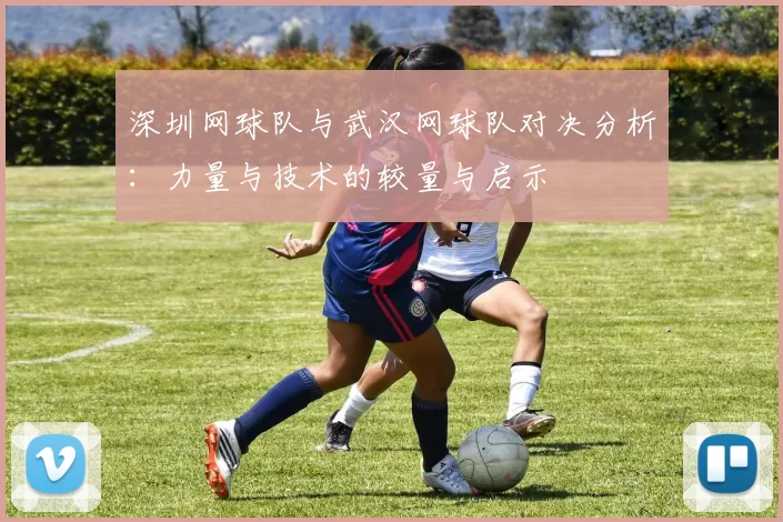 深圳网球队与武汉网球队对决分析:力量与技术的较量与启示
