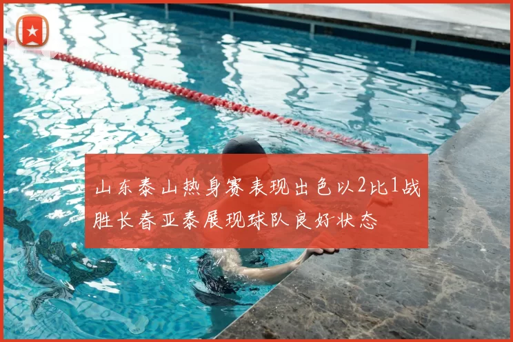山东泰山热身赛表现出色以2比1战胜长春亚泰展现球队良好状态