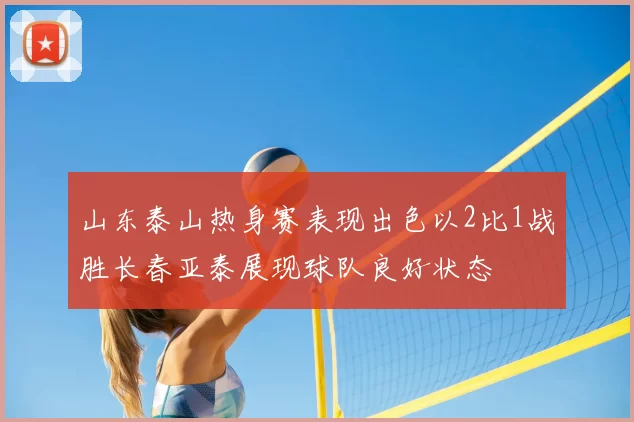 山东泰山热身赛表现出色以2比1战胜长春亚泰展现球队良好状态