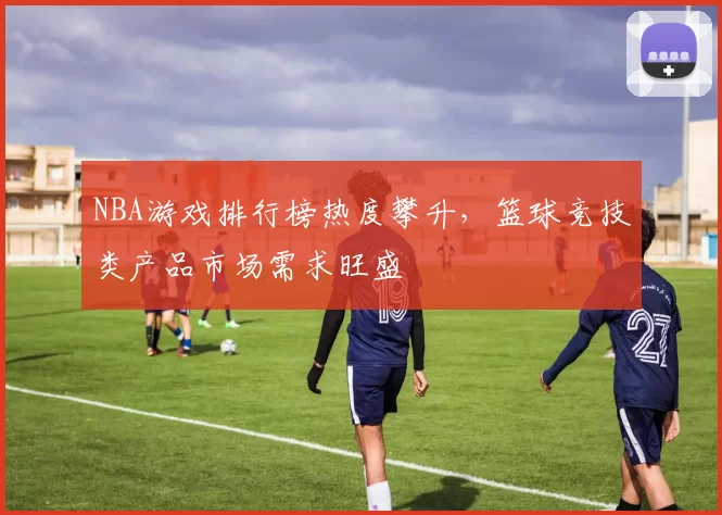 NBA游戏排行榜热度攀升,篮球竞技类产品市场需求旺盛