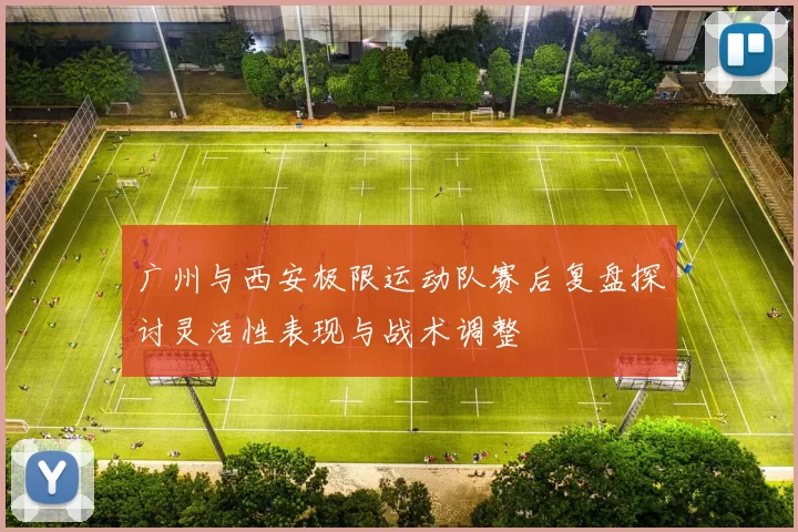 广州与西安极限运动队赛后复盘探讨灵活性表现与战术调整
