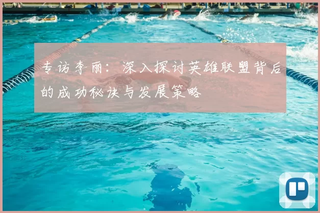 专访李丽:深入探讨英雄联盟背后的成功秘诀与发展策略