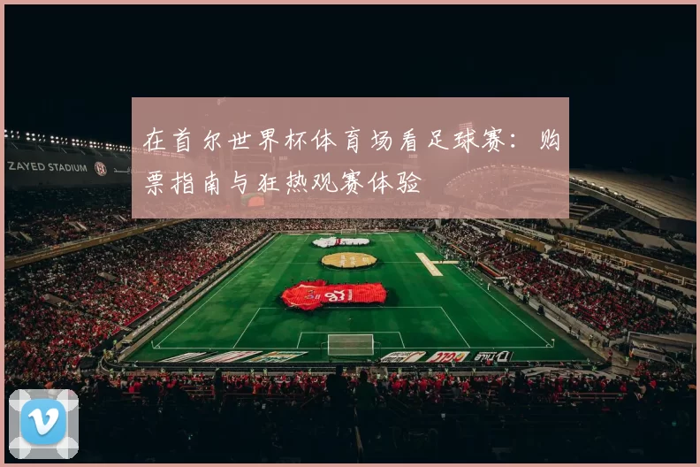 在首尔世界杯体育场看足球赛:购票指南与狂热观赛体验