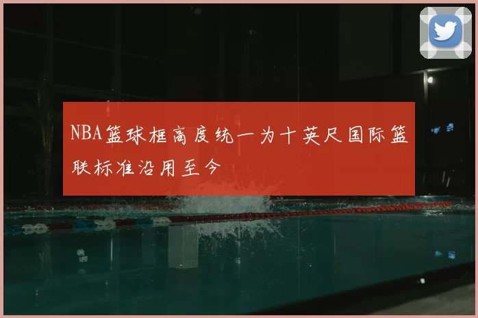 NBA篮球框高度统一为十英尺国际篮联标准沿用至今