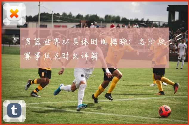 男篮世界杯具体时间揭晓:各阶段赛事焦点时刻详解