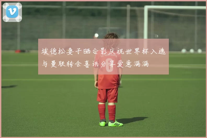 埃德松妻子晒合影庆祝世界杯入选与曼联转会喜讯分享爱意满满