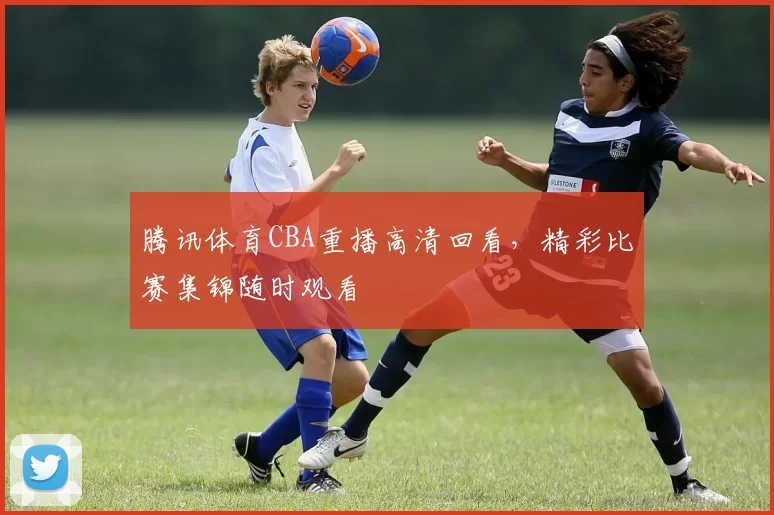 腾讯体育CBA重播高清回看，精彩比赛集锦随时观看