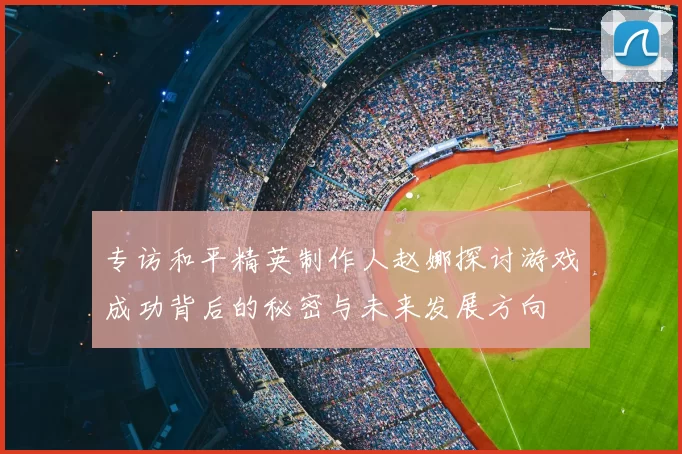 专访和平精英制作人赵娜探讨游戏成功背后的秘密与未来发展方向