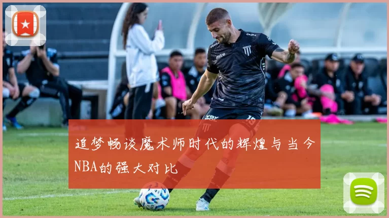 追梦畅谈魔术师时代的辉煌与当今NBA的强大对比