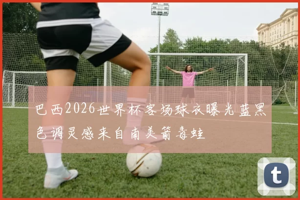 巴西2026世界杯客场球衣曝光蓝黑色调灵感来自南美箭毒蛙