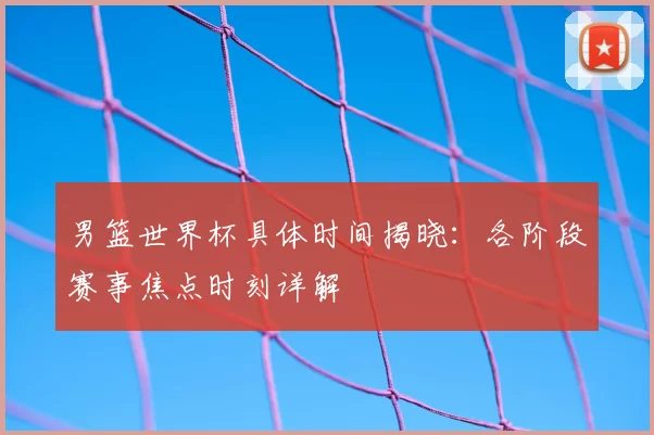 男篮世界杯具体时间揭晓:各阶段赛事焦点时刻详解
